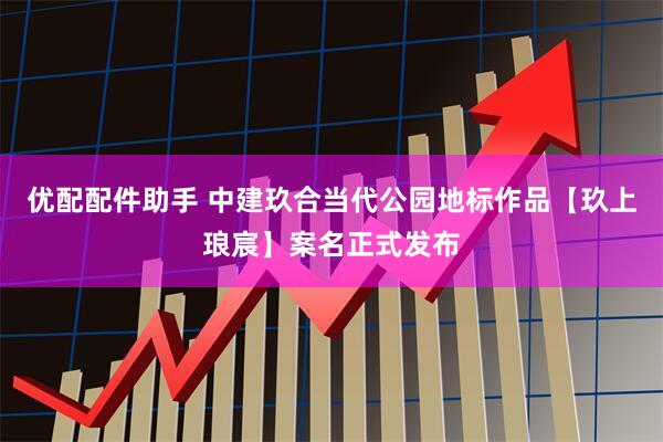 优配配件助手 中建玖合当代公园地标作品【玖上琅宸】案名正式发布