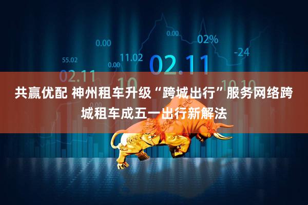 共赢优配 神州租车升级“跨城出行”服务网络跨城租车成五一出行新解法