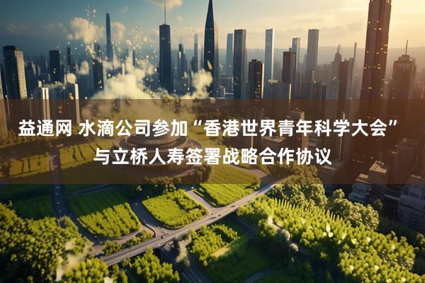 益通网 水滴公司参加“香港世界青年科学大会” 与立桥人寿签署战略合作协议