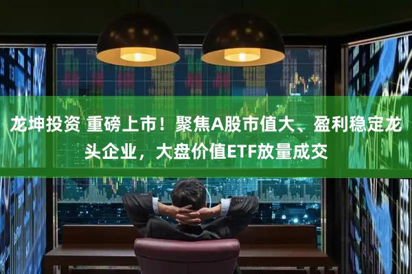 龙坤投资 重磅上市！聚焦A股市值大、盈利稳定龙头企业，大盘价值ETF放量成交