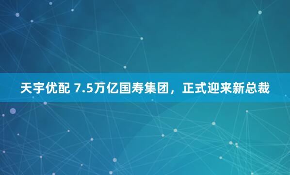 天宇优配 7.5万亿国寿集团，正式迎来新总裁