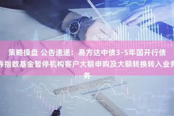 策略操盘 公告速递：易方达中债3-5年国开行债券指数基金暂停机构客户大额申购及大额转换转入业务