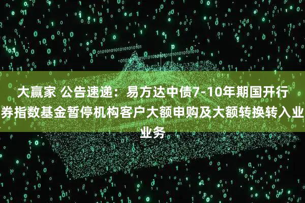 大赢家 公告速递：易方达中债7-10年期国开行债券指数基金暂停机构客户大额申购及大额转换转入业务