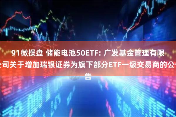 91微操盘 储能电池50ETF: 广发基金管理有限公司关于增加瑞银证券为旗下部分ETF一级交易商的公告