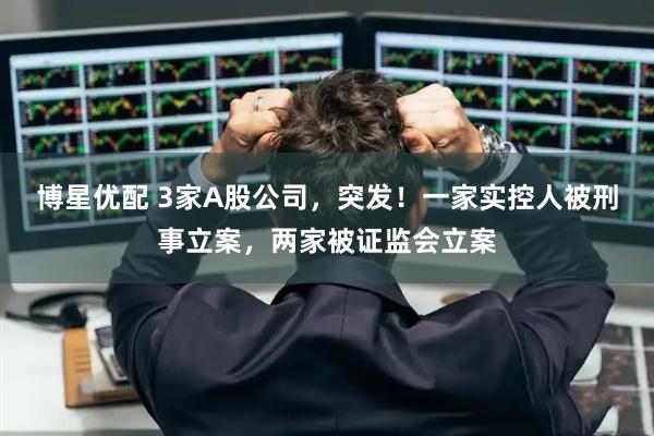 博星优配 3家A股公司，突发！一家实控人被刑事立案，两家被证监会立案