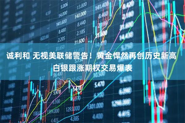 诚利和 无视美联储警告！黄金悍然再创历史新高 白银跟涨期权交易爆表