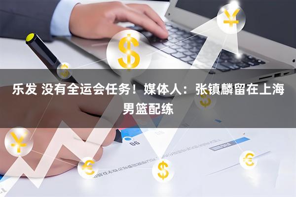 乐发 没有全运会任务！媒体人：张镇麟留在上海男篮配练