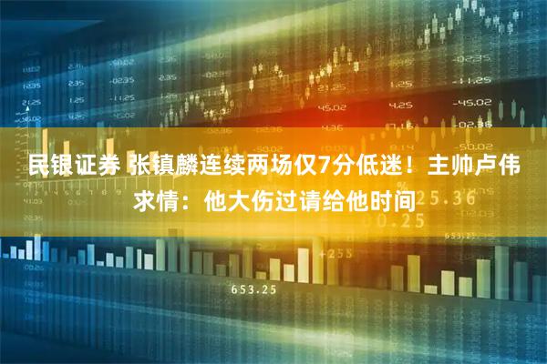 民银证券 张镇麟连续两场仅7分低迷！主帅卢伟求情：他大伤过请给他时间