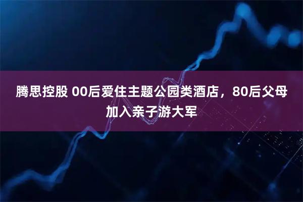 腾思控股 00后爱住主题公园类酒店，80后父母加入亲子游大军