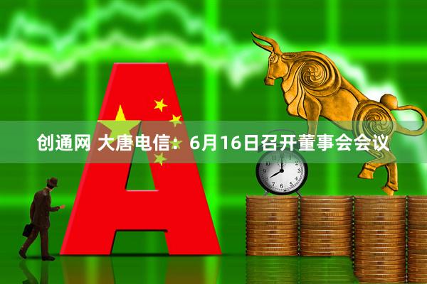 创通网 大唐电信：6月16日召开董事会会议
