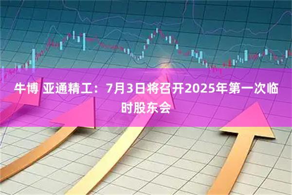 牛博 亚通精工：7月3日将召开2025年第一次临时股东会