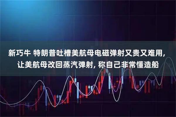 新巧牛 特朗普吐槽美航母电磁弹射又贵又难用, 让美航母改回蒸汽弹射, 称自己非常懂造船