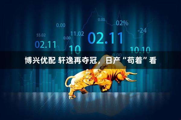 博兴优配 轩逸再夺冠,日产“苟着”看