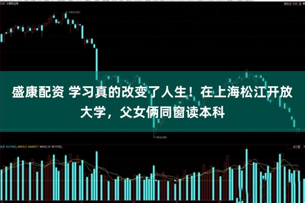 盛康配资 学习真的改变了人生!在上海松江开放大学,父女俩同窗读本科