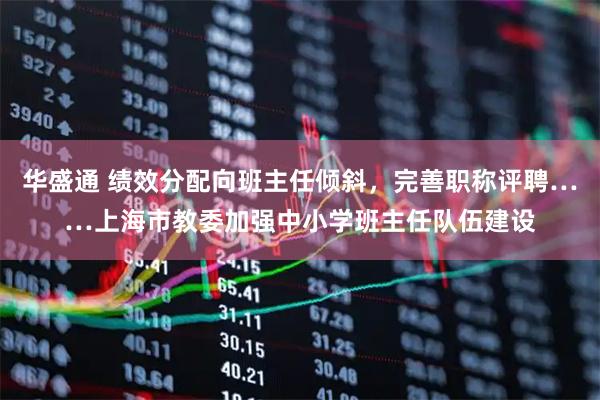 华盛通 绩效分配向班主任倾斜,完善职称评聘……上海市教委加强中小学班主任队伍建设