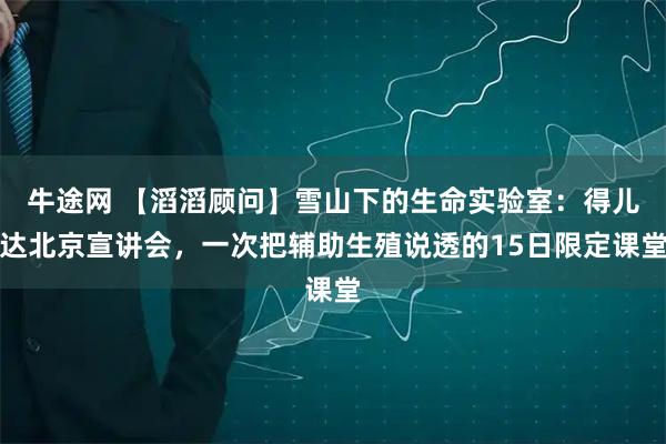 牛途网 【滔滔顾问】雪山下的生命实验室:得儿达北京宣讲会,一次把辅助生殖说透的15日限定课堂