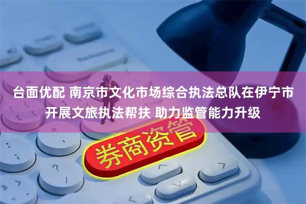 台面优配 南京市文化市场综合执法总队在伊宁市开展文旅执法帮扶 助力监管能力升级