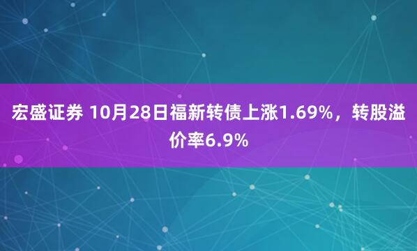 宏盛证券 10月28日福新转债上涨1.69%,转股溢价率6.9%