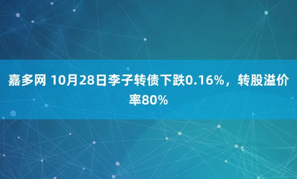 嘉多网 10月28日李子转债下跌0.16%,转股溢价率80%