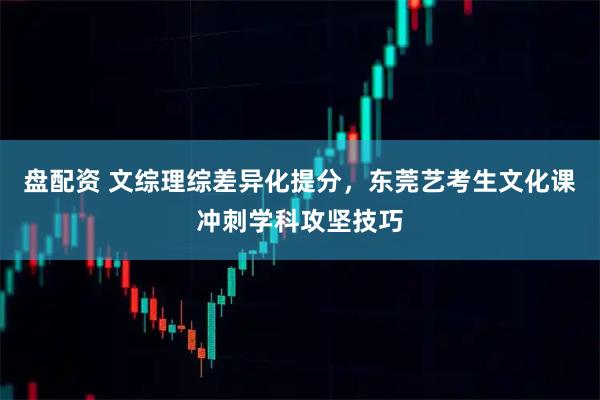 盘配资 文综理综差异化提分,东莞艺考生文化课冲刺学科攻坚技巧