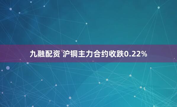 九融配资 沪铜主力合约收跌0.22%