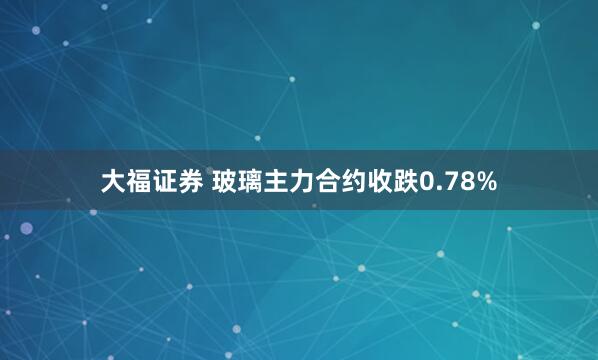 大福证券 玻璃主力合约收跌0.78%