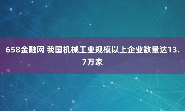 658金融网 我国机械工业规模以上企业数量达13.7万家