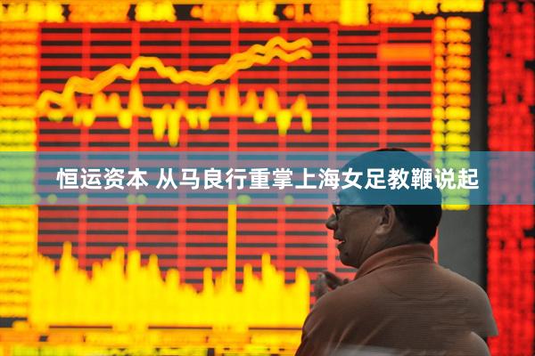 恒运资本 从马良行重掌上海女足教鞭说起