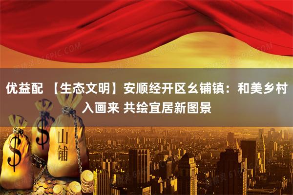 优益配 【生态文明】安顺经开区幺铺镇：和美乡村入画来 共绘宜居新图景