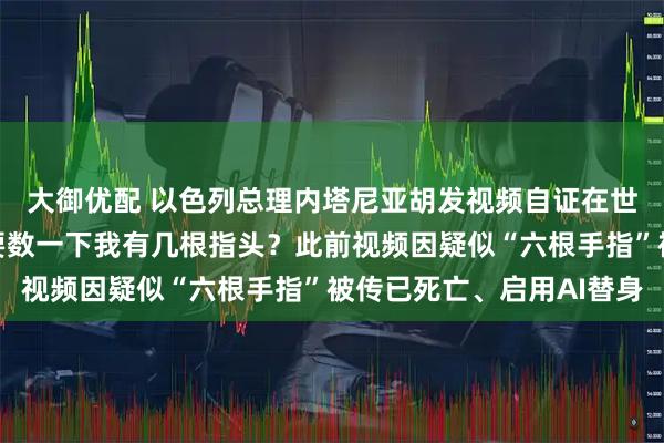 大御优配 以色列总理内塔尼亚胡发视频自证在世：我超爱咖啡，要不要数一下我有几根指头？此前视频因疑似“六根手指”被传已死亡、启用AI替身
