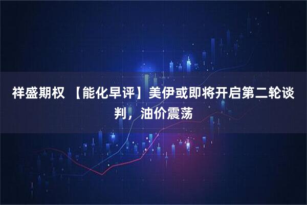 祥盛期权 【能化早评】美伊或即将开启第二轮谈判，油价震荡