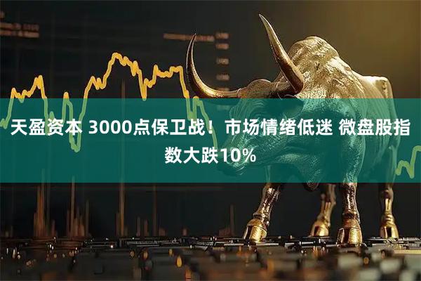 天盈资本 3000点保卫战！市场情绪低迷 微盘股指数大跌10%