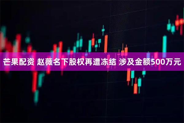 芒果配资 赵薇名下股权再遭冻结 涉及金额500万元