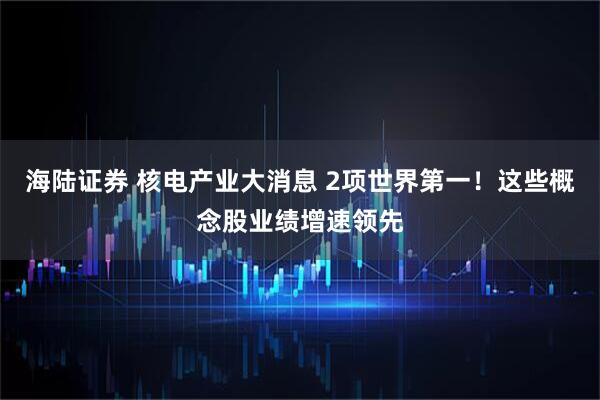 海陆证券 核电产业大消息 2项世界第一！这些概念股业绩增速领先
