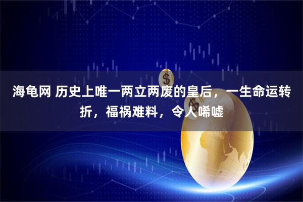海龟网 历史上唯一两立两废的皇后，一生命运转折，福祸难料，令人唏嘘