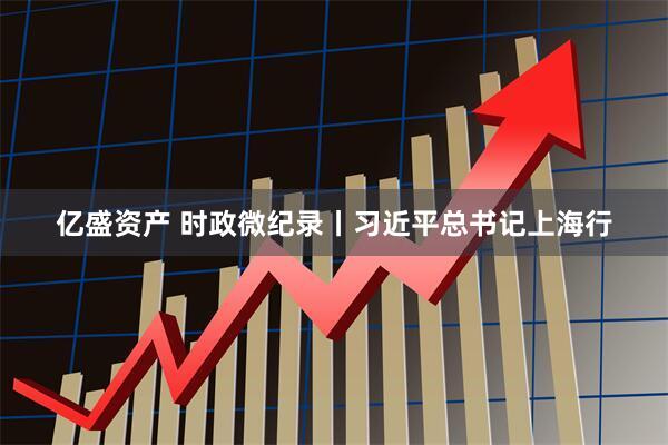 亿盛资产 时政微纪录丨习近平总书记上海行
