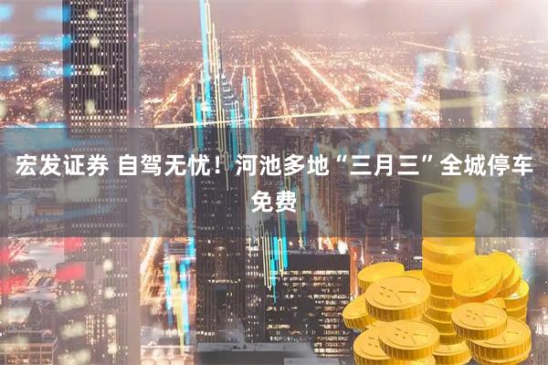 宏发证券 自驾无忧！河池多地“三月三”全城停车免费