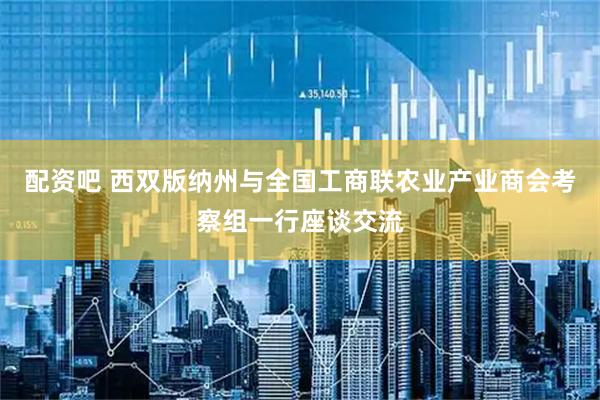 配资吧 西双版纳州与全国工商联农业产业商会考察组一行座谈交流