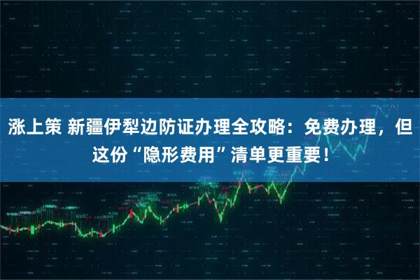 涨上策 新疆伊犁边防证办理全攻略：免费办理，但这份“隐形费用”清单更重要！